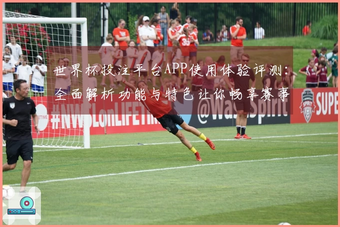 世界杯投注平台APP使用体验评测：全面解析功能与特色让你畅享赛事直播