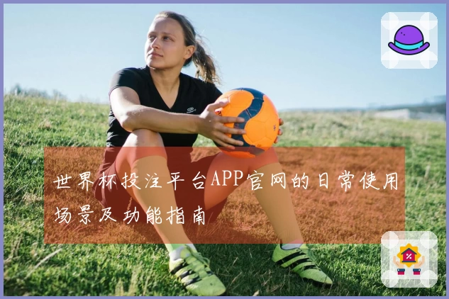 世界杯投注平台APP官网的日常使用场景及功能指南