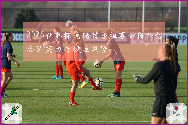 2026世界杯竞猜时小组赛如何评估各队实力与投注风险